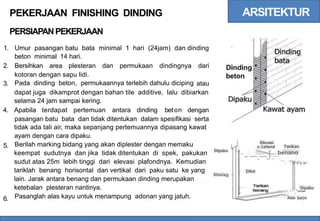 ARSITEKTUR
PEKERJAAN FINISHING DINDING
PERSIAPANPEKERJAAN
1. Umur pasangan batu bata
beton minimal 14 hari.
minimal 1 hari (24jam) dan dinding
2. Bersihkan area plesteran dan permukaan dindingnya dari Dinding
beton
kotoran dengan sapu lidi.
Pada dinding beton, permukaannya terlebih dahulu diciping
3. atau
dapat juga dikamprot dengan bahan tile additive, lalu dibiarkan
selama 24 jam sampai kering.
4. Apabila terdapat pertemuan antara dinding beton dengan
pasangan batu bata dan tidak ditentukan dalam spesifikasi serta
tidak ada tali air, maka sepanjang pertemuannya dipasang kawat
ayam dengan cara dipaku.
Berilah marking bidang yang akan diplester dengan memaku
keempat sudutnya dan jika tidak ditentukan di spek, pakukan
sudut atas 25m lebih tinggi dari elevasi plafondnya. Kemudian
tariklah benang horisontal dan vertikal dari paku satu ke yang
lain. Jarak antara benang dan permukaan dinding merupakan
ketebalan plesteran nantinya.
Pasanglah alas kayu untuk menampung adonan yang jatuh.
Elevasi
5. ; p l afond Tarikan
..
-:
--.--J=benano
Dipaku
' w
- 2 5 a n
Dilot
Dining
--_=:-Dipaku
Alas karyu
6.
 