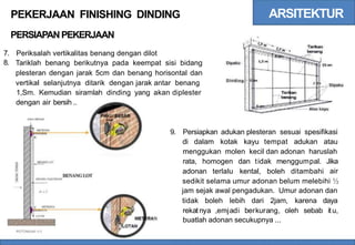 ARSITEKTUR
PEKERJAAN FINISHING DINDING
PERSIAPANPEKERJAAN
7.
8.
Periksalah vertikalitas benang dengan dilot
Tariklah benang berikutnya pada keempat sisi bidang
plesteran dengan jarak 5cm dan benang horisontal dan
vertikal selanjutnya ditarik dengan jarak antar benang
Dipaku
Dinding
5
Dipaku
1,Sm. Kemudian siramlah dinding yang akan diplester
dengan air bersih ..
Alas kayu
9. Persiapkan adukan plesteran sesuai spesifikasi
di dalam kotak kayu tempat adukan atau
menggukan molen kecil dan adonan haruslah
rata, homogen dan tidak menggumpal. Jika
air
adonan terlalu kental, boleh ditambahi
BENANGLOT
sedikit selama umur adonan belum melebihi ½
jam sejak awal pengadukan. Umur adonan dan
tidak boleh lebih dari 2jam, karena daya
rekat nya ,emjadi berkurang, oleh sebab itu,
buatlah adonan secukupnya ...
N
 