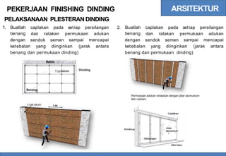 ARSITEKTUR
PEKERJAAN FINISHING DINDING
PELAKSANAAN PLESTERAN DINDING
1. Buatlah
benang
dengan
caplakan pada set iap persilangan 2. Buatlah
benang
dengan
caplakan pada set iap persilangan
dan ratakan permukaan
sampai
adukan
mencapai
dan ratakan permukaan
sampai
adukan
mencapai
sendok semen sendok semen
ketebalan yang diinginkan (jarak antara ketebalan yang diinginkan (jarak antara
benang dan permukaan dinding) benang dan permukaan dinding)
'
----
.
-
• - -
Cap akan
I -
Dinding
-
Benang
Permukaan adukan diratakan dengan jidar alumunium
dan roskam.
CAPLAKAN
. ,
Jidar
0
Dinding
aluminiu
d
~
 