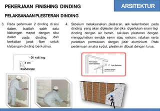 ARSITEKTUR
PEKERJAAN FINISHING
PELAKSANAANPLESTERAN
DINDING
DINDING
3. Pada pertemuan 2 dinding di sisi 4. Sebelum melaksanakan plesteran, eek kelembaban pada
dinding yang akan diplester dan jika diperlukan siram lagi
dalam,
klabangan
dalam
berkaitan
buatlah
mepet
salah
dengan
satu
siku
dan
untuk
dinding dengan air bersih. Lakukan plesteran dengan
pada
jarak
dinding,
5cm
mengguinakan sendok semn atau roskam, ratakan serta
padatkan permukaan dengan jidar aluminium. Pada
klabangan dinding berikutnya. pertemuan anatra sudut, plesteran dibuat dengan lurus.
- D i n d i n g
B e lum diplester
Diratakan dengan
jidar aluminium
 