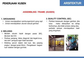 ARSITEKTUR
PEKERJAAN KUSEN
ASSEMBLING FRAME (KUSEN)
3.
•
QUALITY CONTROL (QC)
Periksa kesesuain dengan gambar, jika
lulus maka dilanjutkan ke tahap
berikutnya, jika tidak proses ulang atau
1. GROUNDING
•
•
Untuk mendapatkan sambungan/joint yang rapl
Untuk mendapatkan ukuran sesuai gambar
perbaiki sampai mendapatkan hasil
yang dinginkan.
2.
•
WELDING
Setelah ukuran tepat
lakukan las titik
dengan posisi (90),
• Periksa panjang, lebar, diagonal dan tegak lurus,
lalu berl penguat agar tidak berubah.
• Welding penuh dalam dan luar, lalu pasang
angkur dengan jarak 50cm. Pengelasan bagian
luar ratakan dengan gurinda.
 