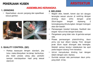 PEKERJAAN KUSEN
ASSEMBLING KERANGKA
1. GRINDING 2.
•
WELDING
Bagian atas, bawah, kanan
• Diperhatikan ukuran panjang dan spesifikasi dan kiri
welding
dengan
dengan
dengan
jarak
sesuai gambar. kerangka sesuai ukuran di
pintu
tengah
dinding daun
20cm.bagian dipasang 2
kerangkayang dihubungkan
atas dan bawah.
dengan tulangan
• Pamasangan bracket lockcase, flushbolt dan
engsel harus di tes dengan lockcase.
• Pengelasan yang tidak
rata.
rata di gerinda sampai
• Proses pemasangan plate/dinding, daun
pint u sisi luar diberi lubang 7mm dengan
jarak 20cm tepat dit engah atas kerangka.
3. QUALITY CONTROL {QC)
dengan
Setelah semua terukur ratalakukan las spot
pada bagian lubang 7mm tersebut.
• Periksa kesesuain standart, jika
• Unt uk menyat ukan dinding luar dengan
lulus maka dilanjutkan ke tahap berikutnya,
dalam dengan cara dipress.
Gurinda sampai rata permukaan daun pintu
yang telah di las.
jika tidak proses ulang atau
yang
perbaiki
sesuai
•
sampai
stand art.
mendapatkan hasil
 