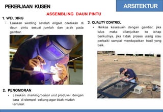 ARSITEKTUR
PEKERJAAN KUSEN
ASSEMBLING DAUN PINTU
1. WELDING
3. QUALITY CONTROL
• Lakukan welding setelah engsel diletakan di
• Periksa kesesuain dengan gambar, jika
daun pintu sesuai jumlah dan jarak pada
lulus maka dilanjutkan ke tahap
gambar.
berikutnya, jika tidak proses ulang atau
yang
perbaiki
baik.
sampai mendapatkan hasil
2. PENOMORAN
• Lakukan marking/nomor urut produksi dengan
cara di stempel cekung agar tidak mudah
tertukar.
 
