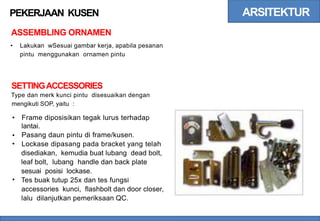 ARSITEKTUR
PEKERJAAN KUSEN
ASSEMBLING ORNAMEN
• Lakukan wSesuai gambar kerja, apabila pesanan
pintu menggunakan ornamen pintu
SETTINGACCESSORIES
Type dan merk kunci pintu disesuaikan dengan
mengikuti SOP, yaitu :
• Frame diposisikan tegak lurus terhadap
lantai.
Pasang daun pintu di frame/kusen.
Lockase dipasang pada bracket yang telah
disediakan, kemudia buat lubang dead bolt,
leaf bolt, lubang handle dan back plate
sesuai posisi lockase.
Tes buak tutup 25x dan tes fungsi
accessories kunci, flashbolt dan door closer,
lalu dilanjutkan pemeriksaan QC.
•
•
•
 