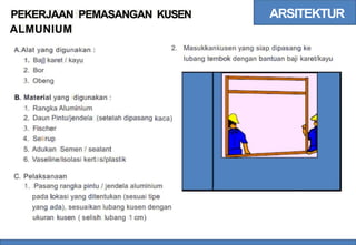 ARSITEKTUR
PEKERJAAN PEMASANGAN
ALMUNIUM
KUSEN
2. Masukkankusen yang siap dipasang ke
A.Alat yang digunakan :
1. Baj] karet / kayu
2. Bor
3. Obeng
lubang tembok dengan bantuan baji karet/kayu
B. Material yang digunakan :
1.
2.
3.
4.
5.
6.
Rangka Aluminium
Daun Pintu/jendela (setelah dipasang
Fischer
Sekrup
Adukan Semen / sealant
Vaseline/isolasi kertas/plastik
kaca)
C. Pelaksanaan
1. Pasang rangka pintu / jendela aluminium
pada lokasi yang ditentukan (sesuai tipe
yang ada), sesuaikan lubang kusen dengan
ukuran kusen ( selisih lubang 1 cm)
 