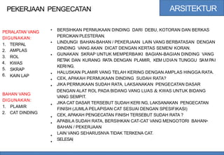 ARSITEKTUR
PEKERJAAN PENGECATAN
• BERSIHKAN PERMUKAAN DINDING DARI DEBU, KOTORAN DAN BERKAS
PERCIKAN PLESTERAN.
LINDUNGI BAHAN-BAHAN / PEKERJAAN LAIN VANG BERBATASAN DENGAN
DINDING VANG AKAN DICAT DENGAN KERTAS SEMEN/ KORAN.
GUNAKAN SKRAP UNTUK MEMPERBAIKI BAGIAN-BAGIAN DINDING VANG
RETAK DAN KURANG RATA DENGAN PLAMIR, KEM UDIAN TUNGGU SAM PAI
KERI NG.
HALUSKAN PLAMIR VANG TELAH KERING DENGAN AMPLAS HINGGA RATA.
CEK, APAKAH PERMUKAAN DINDING SUDAH RATA?
JIKA PERMUKAAN SUDAH RATA, LAKSANAKAN PENGECATAN DASAR
DENGAN ALAT ROL PADA BIDANG VANG LUAS & KWAS UNTUK BIDANG
VANG SEMPIT.
JIKA CAT DASAR TERSEBUT SUDAH KERI NG, LAKSANAKAN PENGECATAN
FINISH (JUMLA PELAPISAN CAT SESUAI DENGAN SPESIFIKASI)
CEK, APAKAH PENGECATAN FINISH TERSEBUT SUDAH RATA ?
APABILA SUDAH RATA, BERSIHKAN CAT-CAT VANG MENGOTORI BAHAN•
BAHAN / PEKERJAAN
LAIN VANG SEHARUSNVA TIDAK TERKENA CAT.
SELESAI
PERALATAN VANG
DIGUNAKAN:
•
1.
2.
3.
4.
5.
6.
TERPAL
AMPLAS
ROL
KWAS
SKRAP
KAIN LAP
•
•
•
•
BAHAN VANG
DIGUNAKAN:
•
1.
2.
PLAMIR
CAT DINDING
•
•
•
•
 