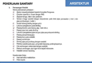 ARSITEKTUR
PEKERJAAN SANITARY
b. PemasanganWastafel
T
eknispelaksanaanpekerjaan:
AjukanrequestpekerjaankepadaKonsultanPengawas.
Cocokan spesif ik
a si closet dengan R
KS
Siapkantenaga, ba
h
a ndan pera
latan.
T
entu
k
a n tinggi wastafel dengan berpedoman pada letak pipa
pipapembuangan {outlet ).
T
andai lubangdindingdenganpaku
Lakukanpengeboran padadinding.
Pasangbracket pada lubang y
a
ng telah d
ibor.
Pasang pipakran padadinding.
Lakukanpengelasanpipadengan pipayangadapadadinding
d
d
d
d pemasukan ( inlet ) dan
d
d
d
d
d
d
d
d
d
d
d
d
d
Pasang
P
asang
P
asang
Pasang
P
asang
penyambungpipa
kranpadawastafel
socketpipa.
pipapenyambungdenganwastafel.
wastafelpadapipa,yangtelahdipasang perlengkapannya.
Ceksambungan antarapipadenganwastafel.
Perkuat sam
bungan pipaagar tidak terjadi kebocoran.
W
astafel selesai dipasang.
KeselamatanKerja:
d
d
Hati-hatiketikameletakkan
Pakaisepatu
 
