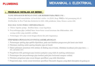 MEKANIKAL & ELEKTRIKAL
PLUMBING
A. PEKERJ
AAN INSTALASI AIR BERSIH :
YANG DIMAKSUD DENGAN INST AIR BERSIH PADA PROY INI :
Sarana pipa untuk menyalurkan air bersih dari sumber air (PAM, Deep Well) ke bak penampung lalu di
distribusikan ke Roof Tank dan disebarkan ke titik--titik pemakaian (kran, fixtures saniter dsb)
HAL HAL YANG PERLU DIPERHATIKAN:
a. Ukuran kapsitas pompa distribusi harus sesuai keperluan.
b. Penyambungan pipa (w
elded) harus benar-benar sesuai ketentuan dan dilaksanakan oleh
seorang welder yang memiliki sertifikat.
c. Pemasangan valve pipa sesuai dengan ukuran dan jenis kegunaanya.
STEPKERJAPEMASANGAN INSTALASI DILAPANGAN
1. Pemasangan sparing pipa apabila diperlukan, pada saat diadakan pengecoran plat lantai atau balok
2. Pekerjaan marking untuk sparing danjalur pipa air bersih
3. Dalam pekerjaan penentuan titik sanitary di dinding atau di lantai, dilakukan koodinasi jalur pipa lain (
AC, air kotor dsb)
4.
5.
6.
7.
Pengeboran titik gantungan pipa instalasi padajalur yang telah di marking sebelumnya
Pemasangan dan penyambunagn pipa instalasi pada jalur horizontal maupun vertikal.
Pekerjaan pengeteasn pipa sesuai dengan spesifikasi yang telah ditentukan.
Pengecatan pipa, warna sesuai ketentuan spesifikasi Skematik diagram yang akan diterapkan di gedung ini
 