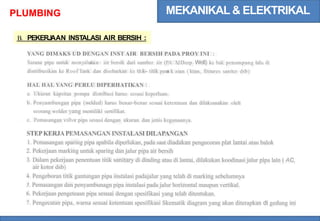 MEKANIKAL & ELEKTRIKAL
PLUMBING
B. PEKERJ
AAN INSTALASI AIR BERSIH :
YANG DIMAKS UD DENGAN INST AIR BERSIH PADA PROY INI :
Sarana pipa untuk menyalurkan air bersih dari sumber air (PA M
, Deep Well) ke bak penampung lalu di
distribusikan ke Roof Tank dan disebarkan ke titik-- titik pem
a k aian ( kran, fixtures saniter dsb)
HAL HAL YANG PERLU DIPERHATIKAN :
a. Ukuran kapsitas pompa distribusi harus sesuai keperluan.
b. Penyambungan pipa (welded) harus benar-benar sesuai ketentuan dan dilaksanakan oleh
seorang welder yang memiliki sertifikat.
c. Pemasangan valve pipa sesuai dengan ukuran dan jenis kegunaanya.
STEPKERJAPEMASANGAN INSTALASI DILAPANGAN
1. Pemasangan sparing pipa apabila diperlukan, pada saat diadakan pengecoran plat lantai atau balok
2. Pekerjaan marking untuk sparing dan jalur pipa air bersih
3. Dalam pekerjaan penentuan titik sanitary di dinding atau di lantai, dilakukan koodinasi jalur pipa lain ( AC,
air kotor dsb)
4. Pengeboran titik gantungan pipa instalasi padajalur yang telah di marking sebelumnya
5. Pemasangan dan penyambunagn pipa instalasi pada jalur horizontal maupun vertikal.
6. Pekerjaan pengeteasn pipa sesuai dengan spesifikasi yang telah ditentukan.
7. Pengecatan pipa, warna sesuai ketentuan spesifikasi Skematik diagram yang akan diterapkan di gedung ini
 