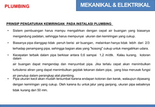 MEKANIKAL & ELEKTRIKAL
PLUMBING
PRINSIP PENGATURAN KEMIRINGAN PADA INSTALASI PLUMBING
• Sistem pembuangan harus mampu mengalirkan dengan cepat air buangan yang biasanya
mengandung padatan, sehingga harus mempunyai ukuran dan kemiringan yang cukup.
• Biasanya pipa dianggap tidak penuh berisi air buangan, melainkan hanya tidak lebih dari 2/3
terhadap penampang pipa, sehingga bagian atas yang "kosong" cukup untuk mengalirkan udara.
• Kecepatan terbaik dalam pipa berkisar antara 0,6 sampai 1,2 m/dtk. Kalau kurang, kotoran
dalam
air buangan dapat mengendap dan menyumbat pipa. Jika terlalu cepat akan menimbulkan
turbulensi aliran yang dapat menimbulkan gejolak tekanan dalam pipa, yang bisa merusak fungsi
air penutup dalam perangkap alat plambing.
• Pipa ukuran kecil akan mudah tersumbat karena endapan kotoran dan kerak, walaupun dipasang
dengan kemiringan yang cukup. Oleh karena itu untuk jalur yang panjang, ukuran pipa sebaiknya
tidak kurang dari 50 mm.
 