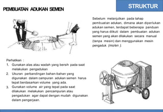 STRUKTUR
PEMBUATAN ADUKAN SEMEN
Sebelum melanjutkan pada tahap
pembuat an adukan, dimana akan diperlukan
adukan semen, terdapat beberapa panduan
yang harus diikuti dalam pembuatan adukan
semen yang akan dilakukan secara manual
(tanpa mesin) dan menggunakan mesin
pengaduk (mo/en ).
Perhatikan :
1. Gunakan alas atau wadah yang bersih
melakukan pengadukan
pada saat
2. Ukuran perbandingan bahan-bahan yang
digunakan dalam campuran adukan semen harus
tepat berdasarkan volume yang ada.
Gunakan volume air yang tepat pada saat
dilakukan melakukan pencampuran atau
pengadukan agar dapat dengan mudah digunakan
dalam pengerjaan.
3.
 