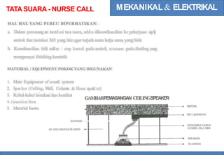 MEKANIKAL& ELEKTRIKAL
TATA SUARA - NURSE CALL
HAL HAL YANG PERLU DIPERHATIKAN:
a. Dalam pemasan
g an insta
l asi tata suara, sela
l u dikoordinasikan ke pekerjaan sipil,
arsitek dan instalasi ME yang lain agar terjadi suatu kerja sama yang baik
b. Koordinasikan titik sak
lar / stop kontak pada arsitek, terutama pada dinding yan
g
mempunyai finishing keramik
MATERIAL / EQUIPMENT POKOK YANG DIGUNAKAN
1. Main Equipment of soun
d system
2. Spe
a ker (Ceiling, W
all, Colum
n & Horn spea
k er)
3. Kabel-kabel instalani dan kondiut
GAMBARPEMASANGAN CEILINGSPEAKER
4.Junction box
5. Material bantu
BETON
PIPA KONDUIT
HANGER l g
FLEKSIBLE C
ABLF
NYMHY 2X1.5 MM
RUANG DIATAS PLAPON
SPEAKER
PLAPOND
 