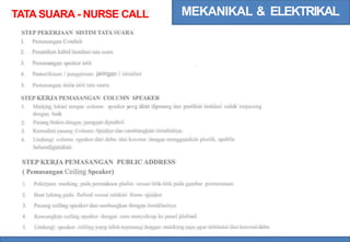 MEKANIKAL & ELEKTRIKAL
TATA SUARA - NURSE CALL
STEP PEKERJAAN SISTIM TATA SUARA
1.
2.
3.
4.
Pemasangan Conduit
Penanikan kabel instalasi tata suara
Pemasangan speaker unit
Pemeriksaan / pengetesan jaringan / instalasi
Pemasangan main unit tata suara.
5.
STEP KERJA PEMASANGAN COLUMN SPEAKER
Marking lokasi tempat column speaker y
ang akan dipasang dan pastikan instalasi sudah terpasang
dengan baik
Pasang braket dengan penguat dynabol.
Kemudian pasang Column Speaker dan sambungkan instalsinya.
Lindungi column speaker dari debu dan kotoran dengan menggunakan plastik, apabila
belumdigunakan.
1.
2.
3.
4.
STEP KERJA PEMASANGAN PUBLIC ADDRESS
( Pemasangan Ceiling Speaker)
1. Pekerjaan marking pada permukaan plafon sesuai titik-titik pada gambar perencanaan
2.
3.
4.
5.
Buat lubang pada flafond sesuai cetakan frame speaker
Pasang ceiling speaker dan sambungkan dengan instaklasinya
Kencangkan ceiling speaker dengan cara menyekrup ke panel plafond.
Lindungi speaker ceiling yang telah terpasang dengan masking tape agar terhindar dan kotoran/debu
 