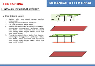 MEKANIKAL & ELEKTRIKAL
FIRE FIGHTING
A. INSTALASI PIPA INDOOR HYDRANT:
- 7 1 7
a. Pipa Indoor (Hydrant)
1. Marking jalur pipa sesuai dengan gambar
perencanaan
Potong pipa sesuai dengan kebutuhan
Cat Pipa BS dengan warna Merah
Pasang pipa sesuai ukuran pada shop drawing,
pemasangan menggunakan gant ungan unt uk
2.
3.
4.
pipa
pada
pada
dalam posisi horizont al dan menampel
dinding shap
posisi vertical
dengan diklem untuk pipa
.
~
5. Pasang pipa sesuai ukuran pada shop drawing, ~
pemasangan menggunakan gant ungan unt uk
pipa
pada
pada
dalam posisi horizont al dan menampel
dinding shap dengan diklem unt uk pipa
posisi vertikal .
 