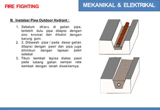 MEKANIKAL & ELEKTRIKAL
FIRE FIGHTING
B. lnstalasi Pipa Outdoor Hydrant :
1. Sebelum dit aru di galian pipa,
dengan
dengan
terlebih dulu pipa
dan
dilapisi
dibalut
zinc kromat
karung goni.
2. Dibawah pipa / pada dasar galian
2.
dilapisi dengan pasir dan pipa juga
pasir
ditimbun
setebal
dengan lapisan
3. Tibun
pada
kembali lapisa diatas
sampai
pasir
rata
lubang galian
kembali dengan tanah disekitarnya.
 