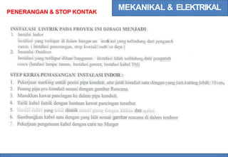 MEKANIKAL & ELEKTRIKAL
PENERANGAN & STOP KONTAK
INSTALASI LISTRIK PADA PROYEK INI DJBAGI MENJADI
1. Instalsi Indor
Instalasi yang terdapat di dalam bangun an/ insta
l asi yang terlindung dari pengaru h
cuaca. ( Instalasi penerangan, stop kontak/ sum
b er daya)
Insatalsi Outdoor
Instalasi yang terdapat diluar bangunan / instalasi tidak terlindung dani pengaruh
cuaca (Intalasi lampu taman, Instalasi genset, Instalasi kabel TM)
2.
STEP KERJA PEMASANGAN INSTALASI INDOR :
I.
2.
3.
4.
5.
6.
7.
Pekerjaan marking untuk posisi pipa konduit, atur jarak konduit satu dengan yang lain kurang lebih 10 cm
Pasang pipa pvc konduit sesuai dengan gambar Rencana.
Masukkan kawat pancingan ke dalam pipa konduit.
Tarik kabel listrik dengan bantuan kawat pancingan tersebut.
T a n d a i k a b e l yang t e l a h ditanik s e s u a i g r o u p d e n g a n l a k b a n dan s p d i o l .
Sambungkan kabel satu dengan yang lain sesuai gambar rencana di dalam teedoos
Pekerjaan pengetesan kabel dengan cara tes Marger
 