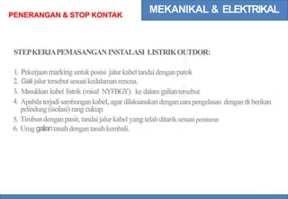 MEKANIKAL & ELEKTRIKAL
PENERANGAN & STOP KONTAK
STEPKERJAPEMASANGANINSTALASI LISTRIKOUTDOR:
Pekerjaanmarking untukposisi jalurkabeltandaidenganpatok
Gali jalurtersebutsesuai kedalaman rencna.
Masukkan kabel listrik (misal NYFBGY) ke dalam galiantersebut
Apabila terjadisambungan kabel, agar dilaksanakan dengancara pengelasan dengandi berikan
pelindung(isolasi) rang cukup.
Timbun dengan pasir, tandai jalur kabel yang telah ditarik sesuai peraturan
Urug galiantanah dengantanah kembali.
1.
2.
3.
4.
5.
6.
 