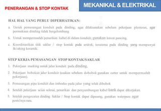 MEKANIKAL & ELEKTRIKAL
PENERANGAN & STOP KONTAK
HAL HAL YANG PERLU DIPERHATIKAN:
Untuk pemasangan konduit pada dinding, agar dilaksanakan sebelum pekerjaan plesteran, agar
permukaan dinding tidak bergelombang
Untuk mempermudah penarikan kabel di dalam konduit, gunakan kawat pancing.
Koordinasikan titik saklar / stop kontak pada arsitek, terutama pada dinding yang mempunyai
fi
n ishing keramik.
a.
b.
c.
STEP KERJA PEMASANGAN STOP KONTAK/SAKLAR
Pekerjaan marking untuk jalur konduit pada dinding,
Pekerjaan bobokan jalur konduit (usakan sebelum dobobok gunakan cutter untuk mempermudah
pekerjaan).
Pemasangan pipa konduit dan imbodus pada jalur yang telah dibobok
Setelah pekerjaan acian selesai, penarikan dan penyambungan kabel listrik dapat dikerjakan.
Setelah pengecatan dinding Saklar / Stop kontak dapat dipasang, gunakan waterpass agar
posts1nya rata.
1.
2.
3.
4.
5.
 