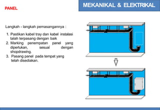 MEKANIKAL & ELEKTRIKAL
PANEL
Langkah - langkah pemasangannya :
1. Pastikan kabel tray dan
talah terpasang dengan
kabel instalasi
baik
2. Marking penempatan panel yang
diperlukan,
shopdrawing.
sesuai dengan
3. Pasang panel pada tempat yang
telah disediakan.
 