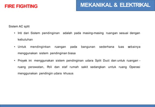 MEKANIKAL & ELEKTRIKAL
FIRE FIGHTING
Sistem AC split
• Inti dari Sistem pendinginan adalah pada masing-masing ruangan sesuai dengan
kebutuhan
• Untuk mendinginkan ruangan pada bangunan sederhana luas sebainya
menggunakan sistem pendinginan biasa
• Proyek ini menggunakan sistem pendinginan udara Split Duct dan untuk ruangan -
ruang perawatan, Poli dan staf rumah sakit sedangkan untuk ruang Operasi
menggunakan pendingin udara khusus
 