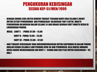 PENGUKURAN KEBISINGAN
SESUAI KEP-51/MEN/1999
• DENGAN SOUND LEVEL METER DIUKUR TINGKAT TEKANAN BUNYI DBA SELAMA 5 MENIT
UNTUK SETIAP PENGUKURAN DAN PEMBACAAN DILAKUKAN TIAP 5 DETIK. WAKTU
PENGUKURAN DILAKUKAN DALAM SELANG 24 JAM DIBAGI DENGAN SHIFT WAKTU KERJA DI
LINGKUNGAN PABRIK.
MISAL : SHIFT I : PUKUL 07.00 – 15.00
SHIFT II : PUKUL 15.00 – 23.00
SHIFT III : PUKUL 23.00 – 07.00
• JADI TINGKAT KEBISINGAN YANG DIREKOMENDASIKAN UNTUK KARYAWAN DI DALAM PABRIK
ADALAH 85DBA SELAMA 8 JAM PERHARI ATAU 40 JAM PERMINGGU, BILA DIATAS AMBANG
BATAS HARUS MENGGUNAKAN EAR MUFF ( > 85DBA DAN EAR PLUG UNTUK KEBISINGAN > 95
DBA )
 