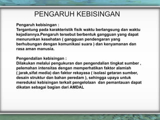 PENGARUH KEBISINGAN
Pengaruh kebisingan :
Tergantung pada karakteristik fisik waktu berlangsung dan waktu
kejadiannya.Pengaruh tersebut berbentuk gangguan yang dapat
menurunkan kesehatan ( gangguan pendengaran yang
berhubungan dengan komunikasi suara ) dan kenyamanan dan
rasa aman manusia.
Pengendalian kebisingan :
Dilakukan melalui pengukuran dan pengendalian tingkat sumber ,
pelemahan intensitas dengan memperhatikan faktor alamiah
( jarak,sifat media) dan faktor rekayasa ( isolasi getaran sumber,
desain struktur dan bahan peredam ), sehingga upaya untuk
mereduksi kebisingan terkait pengelolaan dan pemantauan dapat
dikatan sebagai bagian dari AMDAL
 