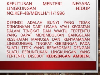 KEPUTUSAN MENTERI NEGARA
LINGKUNGAN HIDUP
NO.KEP-48/MENLH/11/1996
DEFINISI ADALAH BUNYI YANG TIDAK
DIINGINKAN DARI USAHA ATAU KEGIATAN
DALAM TINGKAT DAN WAKTU TERTENTU
YANG DAPAT MENIMBULKAN GANGGUAN
KESEHATAN MANUSIA DAN KENYAMANAN
LINGKUNGAN. TINGKAT KEBISINGAN PADA
SUATU TITIK YANG BERASOSIASI DENGAN
SUATU PERUNTUKAN LINGKUNGAN YANG
TERTENTU DISEBUT KEBISINGAN AMBIEN.
 