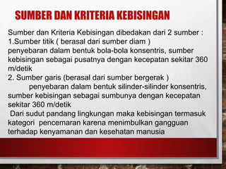 SUMBER DAN KRITERIA KEBISINGAN
Sumber dan Kriteria Kebisingan dibedakan dari 2 sumber :
1.Sumber titik ( berasal dari sumber diam )
penyebaran dalam bentuk bola-bola konsentris, sumber
kebisingan sebagai pusatnya dengan kecepatan sekitar 360
m/detik
2. Sumber garis (berasal dari sumber bergerak )
penyebaran dalam bentuk silinder-silinder konsentris,
sumber kebisingan sebagai sumbunya dengan kecepatan
sekitar 360 m/detik
Dari sudut pandang lingkungan maka kebisingan termasuk
kategori pencemaran karena menimbulkan gangguan
terhadap kenyamanan dan kesehatan manusia
 