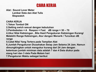 CARA KERJA
Alat : Sound Lever Meter
Lembar Data dan Alat Tulis
Stopwatch
CARA KERJA
1.Tekan Tombol ON
2.Setting swich sesuai dengan kebutuhan
3.Pembobotan = A Respon = Fast dB range = 30 – 70
4.Ukur Nilai Kebisingan , Bila Hasil Pengukuran Kebisingan Kurang/
Melebihi Range Kebisingan, Atur dengan Menarik / Turunkan dB
range
5.Catat Nilai Yang Tertera pada Tampilan Alat
6.Jumlah Pengukuran Diusahakan Seiap Jam Selama 24 Jam. Namun
dimungkingkan untuk mengukur kurang dari 24 Jam dengan
ketentuan jumlah miniman data adalah 7 dan 4 Data diukur pada
siang hari dan 3 data Pada Malam hari
7.Pengaturan Waktu sebagai berikut
 