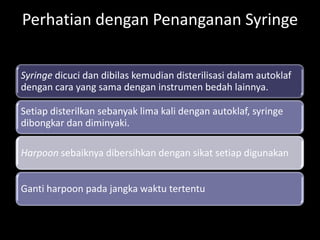 Perhatian dengan Penanganan Syringe
Syringe dicuci dan dibilas kemudian disterilisasi dalam autoklaf
dengan cara yang sama dengan instrumen bedah lainnya.

Setiap disterilkan sebanyak lima kali dengan autoklaf, syringe
dibongkar dan diminyaki.
Harpoon sebaiknya dibersihkan dengan sikat setiap digunakan
Ganti harpoon pada jangka waktu tertentu

 