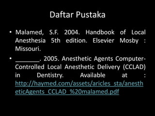 Daftar Pustaka
• Malamed, S.F. 2004. Handbook of Local
Anesthesia 5th edition. Elsevier Mosby :
Missouri.
• _______. 2005. Anesthetic Agents ComputerControlled Local Anesthetic Delivery (CCLAD)
in
Dentistry.
Available
at
:
http://haymed.com/assets/aricles_sta/anesth
eticAgents_CCLAD_%20malamed.pdf

 
