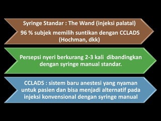 Syringe Standar : The Wand (injeksi palatal)
96 % subjek memilih suntikan dengan CCLADS
(Hochman, dkk)
Persepsi nyeri berkurang 2-3 kali dibandingkan
dengan syringe manual standar.
CCLADS : sistem baru anestesi yang nyaman
untuk pasien dan bisa menjadi alternatif pada
injeksi konvensional dengan syringe manual

 