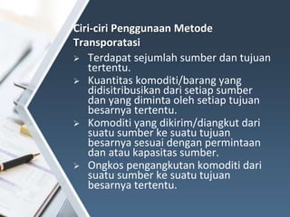  Terdapat sejumlah sumber dan tujuan
tertentu.
 Kuantitas komoditi/barang yang
didisitribusikan dari setiap sumber
dan yang diminta oleh setiap tujuan
besarnya tertentu.
 Komoditi yang dikirim/diangkut dari
suatu sumber ke suatu tujuan
besarnya sesuai dengan permintaan
dan atau kapasitas sumber.
 Ongkos pengangkutan komoditi dari
suatu sumber ke suatu tujuan
besarnya tertentu.
Ciri-ciri Penggunaan Metode
Transporatasi
 