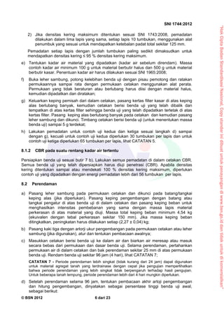 “HakCiptaBadanStandardisasiNasional,Copystandarinidibuatuntukpenayangandiwww.bsn.go.iddantidakuntukdikomersialkan”
SNI 1744:2012
© BSN 2012 6 dari 23
2) Jika densitas kering maksimum ditentukan sesuai SNI 1743:2008, pemadatan
dilakukan dalam lima lapis yang sama, setiap lapis 10 tumbukan, menggunakan alat
penumbuk yang sesuai untuk mendapatkan ketebalan padat total sekitar 125 mm.
Pemadatan setiap lapis dengan jumlah tumbukan paling sedikit dimaksudkan untuk
mendapatkan densitas kering ≤ 95 % densitas kering maksimum.
e) Tentukan kadar air material yang dipadatkan (kadar air sebelum direndam). Massa
contoh kadar air minimum 100 g untuk material berbutir halus dan 500 g untuk material
berbutir kasar. Penentuan kadar air harus dilakukan sesuai SNI 1965:2008;
f) Buka leher sambung, potong kelebihan benda uji dengan pisau pemotong dan ratakan
permukaannya sampai rata dengan permukaan cetakan menggunakan alat perata.
Permukaan yang tidak beraturan atau berlubang harus diisi dengan material halus,
kemudian dipadatkan dan diratakan;
g) Keluarkan keping pemisah dari dalam cetakan, pasang kertas filter kasar di atas keping
alas berlubang banyak, kemudian cetakan berisi benda uji yang telah dibalik dan
tempatkan di atas kertas filter sehingga benda uji yang telah dipadatkan terletak di atas
kertas filter. Pasang keping alas berlubang banyak pada cetakan dan kemudian pasang
leher sambung dan dikunci. Timbang cetakan berisi benda uji (untuk menentukan massa
benda uji) sampai 5 g terdekat;
h) Lakukan pemadatan untuk contoh uji kedua dan ketiga sesuai langkah d) sampai
dengan g), kecuali untuk contoh uji kedua diperlukan 30 tumbukan per lapis dan untuk
contoh uji ketiga diperlukan 65 tumbukan per lapis, lihat CATATAN 5.
8.1.2 CBR pada suatu rentang kadar air tertentu
Persiapkan benda uji sesuai butir 7 b). Lakukan semua pemadatan di dalam cetakan CBR.
Semua benda uji yang telah dipersiapkan harus diuji penetrasi (CBR). Apabila densitas
kering ditentukan sampai atau mendekati 100 % densitas kering maksimum, diperlukan
contoh uji yang dipadatkan dengan energi pemadatan lebih dari 56 tumbukan per lapis.
8.2 Perendaman
a) Pasang leher sambung pada permukaan cetakan dan dikunci pada batang/tangkai
keping alas (jika diperlukan). Pasang keping pengembangan dengan batang atau
tangkai pengatur di atas benda uji di dalam cetakan dan pasang keping beban untuk
menghasilkan intensitas pembebanan yang sama dengan massa lapis material
perkerasan di atas material yang diuji. Massa total keping beban minimum 4,54 kg
(ekuivalen dengan tebal perkerasan sekitar 150 mm). Jika massa keping beban
ditingkatkan, peningkatan harus dilakukan setiap (2,27 ± 0,04) kg;
b) Pasang kaki tiga dengan arlorji ukur pengembangan pada permukaan cetakan atau leher
sambung (jika digunakan), atur dan tentukan pembacaan awalnya;
c) Masukkan cetakan berisi benda uji ke dalam air dan biarkan air meresap atau masuk
secara bebas dari permukaan dan dasar benda uji. Selama perendaman, pertahankan
permukaan air di dalam cetakan dan bak perendaman sekitar 25 mm di atas permukaan
benda uji. Rendam benda uji sekitar 96 jam (4 hari), lihat CATATAN 7;
CATATAN 7 - Periode perendaman lebih singkat (tidak kurang dari 24 jam) dapat digunakan
untuk material agregat tanah yang terdrainase dengan cepat jika pengujian memperlihatkan
bahwa periode perendaman yang lebih singkat tidak berpengaruh terhadap hasil pengujian.
Untuk beberapa tanah lempung, periode perendaman lebih dari 4 hari mungkin diperlukan.
d) Setelah perendaman selama 96 jam, tentukan pembacaan akhir arloji pengembangan
dan hitung pengembangan, dinyatakan sebagai persentase tinggi benda uji awal,
sebagai berikut:
 
