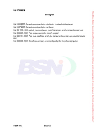 “HakCiptaBadanStandardisasiNasional,Copystandarinidibuatuntukpenayangandiwww.bsn.go.iddantidakuntukdikomersialkan”
SNI 1744:2012
© BSN 2012 23 dari 23
Bibliografi
SNI 1966:2008, Cara uji penentuan batas plastis dan indeks plastisitas tanah
SNI 1967:2008, Cara uji penentuan batas cair tanah
SNI 03-1975-1990, Metode mempersiapkan contoh tanah dan tanah mengandung agregat
SNI 03-6889-2002, Tata cara pengambilan contoh agregat
SNI 03-6797-2002, Tata cara klasifikasi tanah dan campuran tanah agregat untuk konstruksi
jalan
SNI 03-6866-2002, Spesifikasi saringan anyaman kawat untuk keperluan pengujian
 
