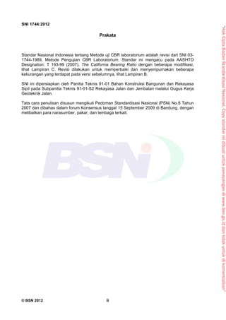 “HakCiptaBadanStandardisasiNasional,Copystandarinidibuatuntukpenayangandiwww.bsn.go.iddantidakuntukdikomersialkan”
SNI 1744:2012
© BSN 2012 ii
Prakata
Standar Nasional Indonesia tentang Metode uji CBR laboratorium adalah revisi dari SNI 03-
1744-1989, Metode Pengujian CBR Laboratorium. Standar ini mengacu pada AASHTO
Designation: T 193-99 (2007), The California Bearing Ratio dengan beberapa modifikasi,
lihat Lampiran C. Revisi dilakukan untuk memperbaiki dan menyempurnakan beberapa
kekurangan yang terdapat pada versi sebelumnya, lihat Lampiran B.
SNI ini dipersiapkan oleh Panitia Teknis 91-01 Bahan Konstruksi Bangunan dan Rekayasa
Sipil pada Subpanitia Teknis 91-01-S2 Rekayasa Jalan dan Jembatan melalui Gugus Kerja
Geoteknik Jalan.
Tata cara penulisan disusun mengikuti Pedoman Standardisasi Nasional (PSN) No.8 Tahun
2007 dan dibahas dalam forum Konsensus tanggal 15 September 2009 di Bandung, dengan
melibatkan para narasumber, pakar, dan lembaga terkait.
 