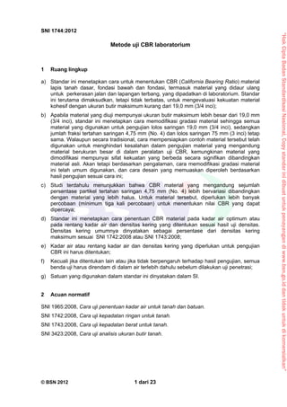 “HakCiptaBadanStandardisasiNasional,Copystandarinidibuatuntukpenayangandiwww.bsn.go.iddantidakuntukdikomersialkan”
SNI 1744:2012
© BSN 2012 1 dari 23
Metode uji CBR laboratorium
1 Ruang lingkup
a) Standar ini menetapkan cara untuk menentukan CBR (California Bearing Ratio) material
lapis tanah dasar, fondasi bawah dan fondasi, termasuk material yang didaur ulang
untuk perkerasan jalan dan lapangan terbang, yang dipadatkan di laboratorium. Standar
ini terutama dimaksudkan, tetapi tidak terbatas, untuk mengevaluasi kekuatan material
kohesif dengan ukuran butir maksimum kurang dari 19,0 mm (3/4 inci);
b) Apabila material yang diuji mempunyai ukuran butir maksimum lebih besar dari 19,0 mm
(3/4 inci), standar ini menetapkan cara memodifikasi gradasi material sehingga semua
material yang digunakan untuk pengujian lolos saringan 19,0 mm (3/4 inci), sedangkan
jumlah fraksi tertahan saringan 4,75 mm (No. 4) dan lolos saringan 75 mm (3 inci) tetap
sama. Walaupun secara tradisional, cara mempersiapkan contoh material tersebut telah
digunakan untuk menghindari kesalahan dalam pengujian material yang mengandung
material berukuran besar di dalam peralatan uji CBR, kemungkinan material yang
dimodifikasi mempunyai sifat kekuatan yang berbeda secara signifikan dibandingkan
material asli. Akan tetapi berdasarkan pengalaman, cara memodifikasi gradasi material
ini telah umum digunakan, dan cara desain yang memuaskan diperoleh berdasarkan
hasil pengujian sesuai cara ini;
c) Studi terdahulu menunjukkan bahwa CBR material yang mengandung sejumlah
persentase partikel tertahan saringan 4,75 mm (No. 4) lebih bervariasi dibandingkan
dengan material yang lebih halus. Untuk material tersebut, diperlukan lebih banyak
percobaan (mínimum tiga kali percobaan) untuk menentukan nilai CBR yang dapat
dipercaya;
d) Standar ini menetapkan cara penentuan CBR material pada kadar air optimum atau
pada rentang kadar air dan densitas kering yang ditentukan sesuai hasil uji densitas.
Densitas kering umumnya dinyatakan sebagai persentase dari densitas kering
maksimum sesuai SNI 1742:2008 atau SNI 1743:2008;
e) Kadar air atau rentang kadar air dan densitas kering yang diperlukan untuk pengujian
CBR ini harus ditentukan;
f) Kecuali jika ditentukan lain atau jika tidak berpengaruh terhadap hasil pengujian, semua
benda uji harus direndam di dalam air terlebih dahulu sebelum dilakukan uji penetrasi;
g) Satuan yang digunakan dalam standar ini dinyatakan dalam SI.
2 Acuan normatif
SNI 1965:2008, Cara uji penentuan kadar air untuk tanah dan batuan.
SNI 1742:2008, Cara uji kepadatan ringan untuk tanah.
SNI 1743:2008, Cara uji kepadatan berat untuk tanah.
SNI 3423:2008, Cara uji analisis ukuran butir tanah.
 