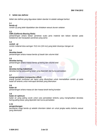 “HakCiptaBadanStandardisasiNasional,Copystandarinidibuatuntukpenayangandiwww.bsn.go.iddantidakuntukdikomersialkan”
SNI 1744:2012
© BSN 2012 2 dari 23
3 Istilah dan definisi
Istilah dan definisi yang digunakan dalam standar ini adalah sebagai berikut:
3.1
benda uji
contoh uji yang telah dipadatkan dan diratakan sesuai ukuran cetakan
3.2
CBR (California Bearing Ratio)
perbandingan antara beban penetrasi suatu jenis material dan beban standar pada
kedalaman dan kecepatan penetrasi yang sama
3.3
contoh uji
contoh material lolos saringan 19,0 mm (3/4 inci) yang telah dicampur dengan air
3.4
densitas basah
perbandingan antara massa benda uji basah dan volume total
3.5
densitas kering
perbandingan antara massa benda uji kering dan volume total
3.6
densitas kering maksimum
densitas kering yang paling besar yang diperoleh dari kurva pemadatan
3.7
energi pemadatan (compaction effort)
energi (jumlah tumbukan per lapis) yang dibutuhkan untuk memadatkan contoh uji pada
kadar air tertentu untuk mencapai densitas yang ditentukan
3.8
kadar air
perbandingan antara massa air dan massa tanah kering konstan
3.9
kadar air optimum
kadar air yang paling cocok untuk cara pemadatan tertentu yang menghasilkan densitas
kering paling besar yang diperoleh dari kurva pemadatan
3.10
pengembangan
perubahan tinggi benda uji setelah direndam dalam air untuk jangka waktu tertentu sesuai
yang ditentukan
 
