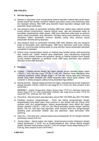 “HakCiptaBadanStandardisasiNasional,Copystandarinidibuatuntukpenayangandiwww.bsn.go.iddantidakuntukdikomersialkan”
SNI 1744:2012
© BSN 2012 3 dari 23
4 Arti dan kegunaan
a) Standar ini digunakan untuk mengevaluasi potensi kekuatan material lapis tanah dasar,
fondasi bawah dan fondasi, termasuk material yang didaur ulang untuk perkerasan jalan
dan lapangan terbang. Nilai CBR yang diperoleh dapat digunakan sebagai salah satu
parameter desain perkerasan;
b) Jika pengaruh kadar air pemadatan terhadap CBR kecil, seperti pada material bersifat
kurang kohesif (cohesionless), material berbutir kasar, atau jika perbedaan kadar air
pemadatan diperbolehkan dalam desain, CBR harus ditentukan pada kadar air optimum
sesuai energi pemadatan yang ditentukan. Densitas kering yang ditentukan umumnya
dinyatakan dalam persentase minimum densitas kering yang diizinkan sesuai
persyaratan densitas kering lapangan;
c) Jika pengaruh kadar air pemadatan terhadap CBR tidak diketahui atau jika pengaruh
kadar air pemadatan perlu diperhitungkan, CBR harus ditentukan pada suatu rentang
kadar air, umumnya pada rentang kadar air yang diizinkan sesuai persyaratan pekerjaan
pemadatan di lapangan;
d) Kriteria untuk mempersiapkan benda uji material yang bersifat semen (self-cementing)
atau material lain, seperti material yang distabilisasi, yang kekuatannya tergantung
waktu, harus didasari evaluasi ahli geoteknik. Benda uji material tersebut harus dirawat
(cured) sebelum dilakukan uji penetrasi (untuk CBR tanpa direndam) atau sebelum
direndam (untuk CBR direndam).
5 Peralatan
a) Cetakan - Cetakan berupa silinder dari logam dengan ukuran diameter bagian dalam
(152,40 ± 0,66) mm dan tinggi (177,80 ± 0,46) mm. Cetakan harus dilengkapi leher
sambung (extension collar) dengan tinggi ± 50 mm dan keping alas yang berlubang
banyak yang dapat dipasang pas (tidak bergerak) pada kedua ujung cetakan, lihat
Lampiran A. Setiap pengujian, paling kurang disediakan tiga cetakan;
b) Keping pemisah - Sebuah keping pemisah dari logam, berpenampang bundar (lingkaran)
dengan diameter (150,80 ± 0,80) mm dan tinggi (61,37 ± 0,25) mm, lihat Lampiran A dan
CATATAN 1;
CATATAN 1 - Apabila menggunakan cetakan dengan tinggi 177,80 mm, diperlukan keping alas
dengan tinggi 61,37 mm untuk menghasilkan ketebalan atau tinggi benda uji padat 116,43 mm
sesuai SNI 1742 : 2008 atau SNI 1743 : 2008.
c) Penumbuk - Alat penumbuk yang digunakan sesuai SNI 1742:2008 atau SNI 1743:2008;
d) Peralatan pengukur pengembangan - Terdiri dari keping pengembangan dengan
tangkai/batang yang dapat diatur, lihat Lampiran A, dan sebuah kaki tiga (tripot) untuk
dudukan arloji ukur pengembangan. Keping pengembangan harus dibuat dari logam
dengan diameter (149,20 ± 1,60) mm dan dibuat berlubang banyak dengan diameter
lubang 1,60 mm. Kaki tiga yang digunakan untuk dudukan arloji ukur pengembangan
dipasang pada permukaan cetakan atau jika diperlukan, pada permukaan leher
sambung;
e) Arloji ukur - Dua arloji ukur, masing-masing harus berkapasitas 25 mm dengan ketelitian
pembacaan sampai 0,02 mm;
f) Keping beban - Keping beban dari logam, berpenampang bundar (lingkaran) dengan
lubang berdiameter ± 54,00 mm di tengah-tengahnya atau berupa keping terpisah
(belah). Diameter keping beban (149,20 ± 1,60) mm dengan massa setiap keping (2,27 ±
0,04) kg, lihat Lampiran A dan CATATAN 2;
 