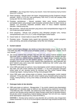 “HakCiptaBadanStandardisasiNasional,Copystandarinidibuatuntukpenayangandiwww.bsn.go.iddantidakuntukdikomersialkan”
SNI 1744:2012
© BSN 2012 4 dari 23
CATATAN 2 - Jika menggunakan keping yang terpisah, massa total (sepasang) keping tersebut
harus (2,27 ± 0,04) kg.
g) Piston penetrasi - Sebuah piston dari logam, berpenampang bundar (lingkaran) dengan
diameter (49,63 ± 0,13) mm, luas penampang 1935 mm2 (3 inci2) dan panjang tidak
kurang dari 102 mm, lihat Lampiran A;
h) Peralatan pembebanan - Sebuah peralatan tekan yang mampu memberikan
peningkatan beban yang seragam pada kecepatan penetrasi piston ke dalam benda uji
sebesar 1,27 mm/menit. Kapasitas peralatan tekan ini harus melebihi kapasitas
kekuatan material yang diuji;
i) Bak perendam - Sebuah bak perendam yang sesuai untuk mempertahankan tinggi air 25
mm di atas permukaan benda uji;
j) Oven pengering - Sebuah oven pengering yang dilengkapi pengatur suhu, mampu
mempertahankan suhu (110 ± 5) °C untuk mengeringkan contoh basah;
k) Cawan kadar air - Cawan kadar air sesuai SNI 1965:2008;
l) Peralatan bantu - Peralatan bantu seperti bak pencampur (baki), sendok pengaduk,
pisau pemotong, alat perata (straightedge), kertas filter dan timbangan.
6 Contoh material
Contoh material harus ditangani dan benda uji harus dipersiapkan sesuai cara D dari SNI
1742:2008 atau SNI 1743:2008 (untuk pemadatan contoh uji menggunakan cetakan 152,40
mm), kecuali:
a) Jika semua material lolos saringan 19,0 mm (3/4 inci), semua material tersebut dapat
digunakan untuk pengujian tanpa modifikasi. Jika ada material yang tertahan saringan
19,0 mm (3/4 inci), material tersebut dipisahkan dan diganti dengan material yang lolos
saringan 19,0 mm (3/4 inci) dan tertahan saringan 4,75 mm (No. 4). Jumlah material
pengganti harus sama dengan jumlah material yang digantikannya, yang diperoleh dari
jenis material yang sama yang telah dipisahkan sebelumnya dari contoh yang tidak
digunakan untuk pengujian;
b) Untuk CBR pada kadar air optimum, harus dipersiapkan contoh material sebanyak 35 kg
atau lebih, dan pilih contoh material yang mewakili ± 11 kg untuk pengujian hubungan
antara kadar air dan densitas kering (uji densitas) dan sisa contoh material dibagi
menjadi tiga bagian, masing-masing ± 6,8 kg untuk pengujian CBR;
c) Untuk CBR pada suatu rentang kadar air tertentu, harus dipersiapkan contoh material
sebanyak 113 kg atau lebih, dan pilih contoh material yang mewakili paling kurang lima
contoh, masing-masing ± 6,8 kg untuk setiap uji densitas dan sekaligus sebagai benda
uji CBR.
7 Hubungan kadar air dan densitas
a) CBR pada kadar air optimum - Menggunakan 11 kg contoh material yang dipersiapkan
sesuai butir 6 b), tentukan kadar air optimum dan densitas kering maksimum sesuai SNI
1742:2008 atau SNI 1743:2008. Jika sebelumnya telah dilakukan uji densitas, kadar air
optimum dan densitas kering maksimum dapat mengacu pada hasil uji densitas tersebut,
kecuali jika contoh mengandung material tertahan saringan 19,0 mm (3/4 inci), material
tanah dipersiapkan sesuai butir 6 a), lihat CATATAN 3);
CATATAN 3 - Densitas kering maksimum yang diperoleh dari uji densitas yang menggunakan
cetakan berdiameter 101,60 mm (4 inci) kemungkinan sedikit lebih tinggi daripada densitas kering
 