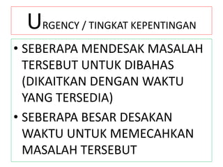 URGENCY / TINGKAT KEPENTINGAN
• SEBERAPA MENDESAK MASALAH
TERSEBUT UNTUK DIBAHAS
(DIKAITKAN DENGAN WAKTU
YANG TERSEDIA)
• SEBERAPA BESAR DESAKAN
WAKTU UNTUK MEMECAHKAN
MASALAH TERSEBUT
 
