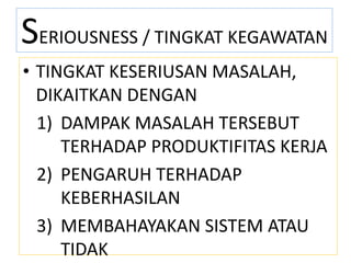 SERIOUSNESS / TINGKAT KEGAWATAN
• TINGKAT KESERIUSAN MASALAH,
DIKAITKAN DENGAN
1) DAMPAK MASALAH TERSEBUT
TERHADAP PRODUKTIFITAS KERJA
2) PENGARUH TERHADAP
KEBERHASILAN
3) MEMBAHAYAKAN SISTEM ATAU
TIDAK
 
