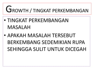 GROWTH / TINGKAT PERKEMBANGAN
• TINGKAT PERKEMBANGAN
MASALAH
• APAKAH MASALAH TERSEBUT
BERKEMBANG SEDEMIKIAN RUPA
SEHINGGA SULIT UNTUK DICEGAH
 