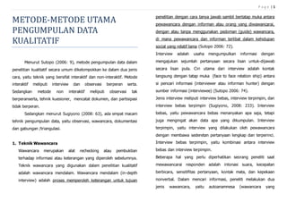 P a g e | 1
METODE-METODE UTAMA
PENGUMPULAN DATA
KUALITATIF
Menurut Sutopo (2006: 9), metode pengumpulan data dalam
penelitian kualitatif secara umum dikelompokkan ke dalam dua jenis
cara, yaitu teknik yang bersifat interaktif dan non-interaktif. Metode
interaktif meliputi interview dan observasi berperan serta.
Sedangkan metode non interaktif meliputi observasi tak
berperanserta, tehnik kuesioner, mencatat dokumen, dan partisipasi
tidak berperan.
Sedangkan menurut Sugiyono (2008: 63), ada empat macam
tehnik pengumpulan data, yaitu observasi, wawancara, dokumentasi
dan gabungan /triangulasi.
1. Teknik Wawancara
Wawancara merupakan alat rechecking atau pembuktian
terhadap informasi atau keterangan yang diperoleh sebelumnya.
Teknik wawancara yang digunakan dalam penelitian kualitatif
adalah wawancara mendalam. Wawancara mendalam (in-depth
interview) adalah proses memperoleh keterangan untuk tujuan
penelitian dengan cara tanya jawab sambil bertatap muka antara
pewawancara dengan informan atau orang yang diwawancarai,
dengan atau tanpa menggunakan pedoman (guide) wawancara,
di mana pewawancara dan informan terlibat dalam kehidupan
social yang relatif lama (Sutopo 2006: 72).
Interview adalah usaha mengumpulkan informasi dengan
mengajukan sejumlah pertanyaan secara lisan untuk-dijawab
secara lisan pula. Ciri utama dari interview adalah kontak
langsung dengan tatap muka (face to face relation ship) antara
si pencari informasi (interviewer atau informan hunter) dengan
sumber informasi (interviewee) (Sutopo 2006: 74).
Jenis interview meliputi interview bebas, interview terpimpin, dan
interview bebas terpimpin (Sugiyono, 2008: 233). Interview
bebas, yaitu pewawancara bebas menanyakan apa saja, tetapi
juga mengingat akan data apa yang dikumpulan. Interview
terpimpin, yaitu interview yang dilakukan oleh pewawancara
dengan membawa sederetan pertanyaan lengkap dan terperinci.
Interview bebas terpimpin, yaitu kombinasi antara interview
bebas dan interview terpimpin.
Beberapa hal yang perlu diperhatikan seorang peneliti saat
mewawancarai responden adalah intonasi suara, kecepatan
berbicara, sensitifitas pertanyaan, kontak mata, dan kepekaan
nonverbal. Dalam mencari informasi, peneliti melakukan dua
jenis wawancara, yaitu autoanamnesa (wawancara yang
 