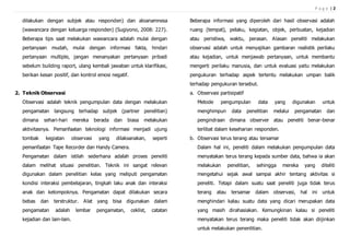 P a g e | 2
dilakukan dengan subjek atau responden) dan aloanamnesa
(wawancara dengan keluarga responden) (Sugiyono, 2008: 227).
Beberapa tips saat melakukan wawancara adalah mulai dengan
pertanyaan mudah, mulai dengan informasi fakta, hindari
pertanyaan multiple, jangan menanyakan pertanyaan pribadi
sebelum building raport, ulang kembali jawaban untuk klarifikasi,
berikan kesan positif, dan kontrol emosi negatif.
2. Teknik Observasi
Observasi adalah teknik pengumpulan data dengan melakukan
pengamatan langsung terhadap subjek (partner penelitian)
dimana sehari-hari mereka berada dan biasa melakukan
aktivitasnya. Pemanfaatan teknologi informasi menjadi ujung
tombak kegiatan observasi yang dilaksanakan, seperti
pemanfaatan Tape Recorder dan Handy Camera.
Pengamatan dalam istilah sederhana adalah proses peneliti
dalam melihat situasi penelitian. Teknik ini sangat relevan
digunakan dalam penelitian kelas yang meliputi pengamatan
kondisi interaksi pembelajaran, tingkah laku anak dan interaksi
anak dan kelompoknya. Pengamatan dapat dilakukan secara
bebas dan terstruktur. Alat yang bisa digunakan dalam
pengamatan adalah lembar pengamatan, ceklist, catatan
kejadian dan lain-lain.
Beberapa informasi yang diperoleh dari hasil observasi adalah
ruang (tempat), pelaku, kegiatan, objek, perbuatan, kejadian
atau peristiwa, waktu, perasan. Alasan peneliti melakukan
observasi adalah untuk menyajikan gambaran realistik perilaku
atau kejadian, untuk menjawab pertanyaan, untuk membantu
mengerti perilaku manusia, dan untuk evaluasi yaitu melakukan
pengukuran terhadap aspek tertentu melakukan umpan balik
terhadap pengukuran tersebut.
a. Observasi partisipatif
Metode pengumpulan data yang digunakan untuk
menghimpun data penelitian melalui pengamatan dan
pengindraan dimana observer atau peneliti benar-benar
terlibat dalam keseharian responden.
b. Observasi terus terang atau tersamar
Dalam hal ini, peneliti dalam melakukan pengumpulan data
menyatakan terus terang kepada sumber data, bahwa ia akan
melakukan penelitian, sehingga mereka yang diteliti
mengetahui sejak awal sampai akhir tentang aktivitas si
peneliti. Tetapi dalam suatu saat peneliti juga tidak terus
terang atau tersamar dalam observasi, hal ini untuk
menghindari kalau suatu data yang dicari merupakan data
yang masih dirahasiakan. Kemungkinan kalau si peneliti
menyatakan terus terang maka peneliti tidak akan diijinkan
untuk melakukan penenlitian.
 