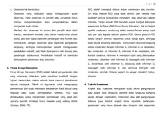 P a g e | 3
c. Observasi tak berstruktur
Observasi yang dilakukan tanpa menggunakan guide
observasi. Pada observasi ini peneliti atau pengamat harus
mampu mengembangkan daya pengamatannya dalam
mengamati suatu objek.
Manfaat dari observasi ini antara lain peneliti akan lebih
mampu memahami konteks data dalam keseluruhan situasi
sosial, jadi akan dapat diperoleh pandangan yang holistik atau
menyeluruh, dengan observasi akan diperoleh pengalaman
langsung, sehingga memungkinkan peneliti menggunakan
pendekatan induktif, jadi tidak dipengaruhi oleh konsep atau
pandangan sebelumnya. Pendekatan induktif ini membuka
kemungkinan penemuan atau discovery.
3. Focus Group Discussion
Focus Group Discussion (FGD) adalah teknik pengumpulan data
yang umumnya dilakukan pada penelitian kualitatif dengan
tujuan menemukan makna sebuah tema menurut pemahaman
sebuah kelompok. Teknik ini digunakan untuk mengungkap
permaknaan dari suatu kelompok berdasarkan hasil diskusi yang
terpusat pada suatu permasalahan tertentu. FGD juga
dimaksudkan untuk menghindari permaknaan yang salah dari
seorang peneliti terhadap focus masalah yang sedang diteliti
(Sutopo, 2006: 73).
FGD adalah kelompok diskusi bukan wawancara atau obrolan.
Ciri khas metode FGD yang tidak dimiliki oleh metode riset
kualitatif lainnya (wawancara mendalam atau observasi) adalah
interaksi. Tanpa sebuah FGD berubah wujud menjadi kelompok
wawancara terfokus (FGI-Focus Group Interview). Hal ini terjadi
apabila moderator cenderung selalu menkonfirmasi setiap topik
satu per satu kepada seluruh peserta FGD. Semua peserta FGD
secara bergilir diminta responnya untuk setiap topik, sehingga
tidak terjadi dinamika kelompok. Komunikasi hanya berlangsung
antara moderator dengan informan A, informan A ke moderator,
lalu moderator ke informan B, informan B ke moderator, dst.
Kondisi idealnya, informan A merespon topik yang dilemparkan
moderator, disambar oleh informan B, disanggah oleh informan
C, diklarifikasi oleh informan A, didukung oleh informan D,
disanggah oleh informan E, dan akhirnya ditengahi oleh
moderator kembali. Diskusi seperti itu sangat interaktif, hidup,
dinamis.
4. Teknik Kuesioner
Angket atau kuesioner merupakan suatu teknik pengumpulan
data secara tidak langsung (peneliti tidak langsung bertanya
jawab dengan responden). Instrumen atau alat pengumpulan
datanya juga disebut angket berisi sejumlah pertanyaan-
pertanyaan yang harus dijawab atau direspon oleh responden
 
