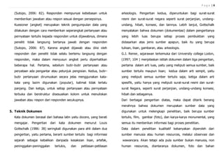 P a g e | 4
(Sutopo, 2006: 82). Responden mempunyai kebebasan untuk
memberikan jawaban atau respon sesuai dengan persepsinya.
Kuesioner (angket) merupakan teknik pengumpulan data yang
dilakukan dengan cara memberikan seperangkat pertanyaan atau
pernyataan tertulis kepada responden untuk dijawabnya, dimana
peneliti tidak langsung bertanya jawab dengan responden
(Sutopo, 2006: 87). Karena angket dijawab atau diisi oleh
responden dan peneliti tidak selalu bertemu langsung dengan
responden, maka dalam menyusun angket perlu diperhatikan
beberapa hal. Pertama, sebelum butir-butir pertanyaan atau
peryataan ada pengantar atau petunjuk pengisian. Kedua, butir-
butir pertanyaan dirumuskan secara jelas menggunakan kata-
kata yang lazim digunakan (popular), kalimat tidak terlalu
panjang. Dan ketiga, untuk setiap pertanyaan atau pernyataan
terbuka dan berstruktur disesuaikan kolom untuk menuliskan
jawaban atau respon dari responden secukupnya.
5. Teknik Dokumen
Kata dokumen berasal dari bahasa latin yaitu docere, yang berati
mengajar. Pengertian dari kata dokumen menurut Louis
Gottschalk (1986: 38) seringkali digunakan para ahli dalam dua
pengertian, yaitu pertama, berarti sumber tertulis bagi informasi
sejarah sebagai kebalikan daripada kesaksian lisan, artefak,
peninggalan-peninggalan terlukis, dan petilasan-petilasan
arkeologis. Pengertian kedua, diperuntukan bagi surat-surat
resmi dan surat-surat negara seperti surat perjanjian, undang-
undang, hibah, konsesi, dan lainnya. Lebih lanjut, Gottschalk
menyatakan bahwa dokumen (dokumentasi) dalam pengertianya
yang lebih luas berupa setiap proses pembuktian yang
didasarkan atas jenis sumber apapun, baik itu yang berupa
tulisan, lisan, gambaran, atau arkeologis.
G.J. Renier, sejarawan terkemuka dari University college Lodon,
(1997; 104 ) menjelaskan istilah dokumen dalam tiga pengertian,
pertama dalam arti luas, yaitu yang meliputi semua sumber, baik
sumber tertulis maupun lisan; kedua dalam arti sempit, yaitu
yang meliputi semua sumber tertulis saja; ketiga dalam arti
spesifik, yaitu hanya yang meliputi surat-surat resmi dan surat-
surat Negara, seperti surat perjanjian, undang-undang konsesi,
hibah dan sebagainya.
Dari berbagai pengertian diatas, maka dapat ditarik benang
merahnya bahwa dokumen merupakan sumber data yang
digunakan untuk melengkapi penelitian, baik berupa sumber
tertulis, film, gambar (foto), dan karya-karya monumental, yang
semua itu menberikan informasi bagi proses penelitian.
Data dalam penelitian kualitatif kebanyakan diperoleh dari
sumber manusia atau human resources, melalui observasi dan
wawancara. Akan tetapi ada pula sumber bukan manusia, non
human resources, diantaranya dokumen, foto dan bahan
 