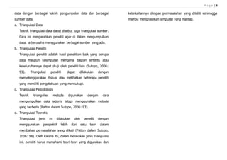 P a g e | 6
data dengan berbagai teknik pengumpulan data dan berbagai
sumber data.
a. Triangulasi Data
Teknik triangulasi data dapat disebut juga triangulasi sumber.
Cara ini mengarahkan peneliti agar di dalam mengumpulkan
data, ia berusaha menggunakan berbagai sumber yang ada.
b. Triangulasi Peneliti
Triangulasi peneliti adalah hasil penelitian baik yang berupa
data maupun kesimpulan mengenai bagian tertentu atau
keseluruhannya dapat diuji oleh peneliti lain (Sutopo, 2006:
93). Triangulasi peneliti dapat dilakukan dengan
menyelenggarakan diskusi atau melibatkan beberapa peneliti
yang memiliki pengetahuan yang mencukupi.
c. Triangulasi Metodologis
Teknik triangulasi metode digunakan dengan cara
mengumpulkan data sejenis tetapi menggunakan metode
yang berbeda (Patton dalam Sutopo, 2006: 93).
d. Triangulasi Teoretis
Triangulasi jenis ini dilakukan oleh peneliti dengan
menggunakan perspektif lebih dari satu teori dalam
membahas permasalahan yang dikaji (Patton dalam Sutopo,
2006: 98). Oleh karena itu, dalam melakukan jenis triangulasi
ini, peneliti harus memahami teori-teori yang digunakan dan
keterkaitannya dengan permasalahan yang diteliti sehinngga
mampu menghasilkan simpulan yang mantap.
 