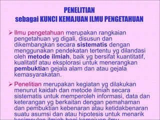 PENELITIAN
sebagai KUNCI KEMAJUAN ILMU PENGETAHUAN
 Ilmu pengetahuan merupakan rangkaian
pengetahuan yg digali, disusun dan
dikembangkan secara sistematis dengan
menggunakan pendekatan tertentu yg dilandasi
oleh metode ilmiah, baik yg bersifat kuantitatif,
kualitatif atau eksplorasi untuk menerangkan
pembuktian gejala alam dan atau gejala
kemasyarakatan.
 Penelitian merupakan kegiatan yg dilakukan
menurut kaidah dan metode ilmiah secara
sistematis untuk memperoleh informasi, data dan
keterangan yg berkaitan dengan pemahaman
dan pembuktian kebenaran atau ketidakbenaran
suatu asumsi dan atau hipotesis untuk menarik
 