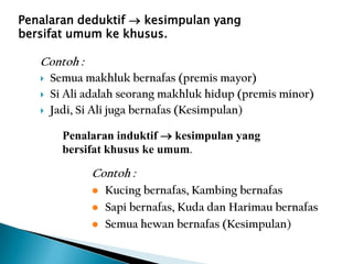 Penalaran deduktif  kesimpulan yang
bersifat umum ke khusus.
Contoh :
 Semua makhluk bernafas (premis mayor)
 Si Ali adalah seorang makhluk hidup (premis minor)
 Jadi, Si Ali juga bernafas (Kesimpulan)
Penalaran induktif  kesimpulan yang
bersifat khusus ke umum.
Contoh :
 Kucing bernafas, Kambing bernafas
 Sapi bernafas, Kuda dan Harimau bernafas
 Semua hewan bernafas (Kesimpulan)
 